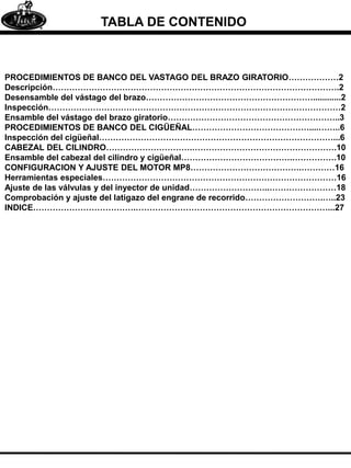 TABLA DE CONTENIDO
PROCEDIMIENTOS DE BANCO DEL VASTAGO DEL BRAZO GIRATORIO………………2
Descripción………………………………………………………………………………………….2
Desensamble del vástago del brazo……………………………………………………............2
Inspección……………………………………………………………………………………………2
Ensamble del vástago del brazo giratorio……………………………………………………..3
PROCEDIMIENTOS DE BANCO DEL CIGÜEÑAL……………………………………....……..6
Inspección del cigüeñal…………………………………………………………………………...6
CABEZAL DEL CILINDRO………………………….…………………………………………….10
Ensamble del cabezal del cilindro y cigüeñal………………………………….…………….10
CONFIGURACION Y AJUSTE DEL MOTOR MP8………………………………….…………16
Herramientas especiales…………………………………………………………………………16
Ajuste de las válvulas y del inyector de unidad………………………..……………………18
Comprobación y ajuste del latigazo del engrane de recorrido……………………….…..23
INDICE……………………………….……………………………………………………………...27
 