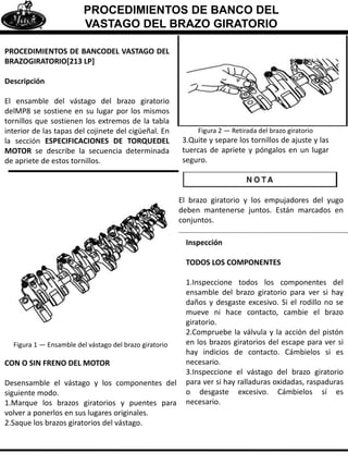 PROCEDIMIENTOS DE BANCO DEL
VASTAGO DEL BRAZO GIRATORIO
PROCEDIMIENTOS DE BANCODEL VASTAGO DEL
BRAZOGIRATORIO[213 LP]
Descripción
El ensamble del vástago del brazo giratorio
delMP8 se sostiene en su lugar por los mismos
tornillos que sostienen los extremos de la tabla
interior de las tapas del cojinete del cigüeñal. En
la sección ESPECIFICACIONES DE TORQUEDEL
MOTOR se describe la secuencia determinada
de apriete de estos tornillos.
Figura 1 — Ensamble del vástago del brazo giratorio
CON O SIN FRENO DEL MOTOR
Desensamble el vástago y los componentes del
siguiente modo.
1.Marque los brazos giratorios y puentes para
volver a ponerlos en sus lugares originales.
2.Saque los brazos giratorios del vástago.
Figura 2 — Retirada del brazo giratorio
3.Quite y separe los tornillos de ajuste y las
tuercas de apriete y póngalos en un lugar
seguro.
El brazo giratorio y los empujadores del yugo
deben mantenerse juntos. Están marcados en
conjuntos.
Inspección
TODOS LOS COMPONENTES
1.Inspeccione todos los componentes del
ensamble del brazo giratorio para ver si hay
daños y desgaste excesivo. Si el rodillo no se
mueve ni hace contacto, cambie el brazo
giratorio.
2.Compruebe la válvula y la acción del pistón
en los brazos giratorios del escape para ver si
hay indicios de contacto. Cámbielos si es
necesario.
3.Inspeccione el vástago del brazo giratorio
para ver si hay ralladuras oxidadas, raspaduras
o desgaste excesivo. Cámbielos sí es
necesario.
 