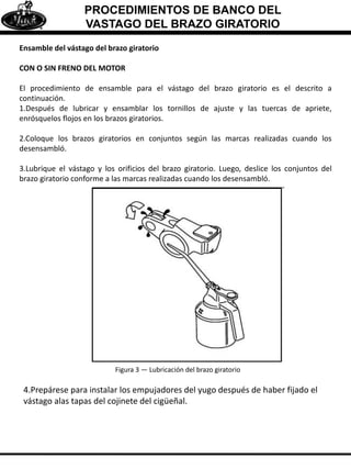 PROCEDIMIENTOS DE BANCO DEL
VASTAGO DEL BRAZO GIRATORIO
Ensamble del vástago del brazo giratorio
CON O SIN FRENO DEL MOTOR
El procedimiento de ensamble para el vástago del brazo giratorio es el descrito a
continuación.
1.Después de lubricar y ensamblar los tornillos de ajuste y las tuercas de apriete,
enrósquelos flojos en los brazos giratorios.
2.Coloque los brazos giratorios en conjuntos según las marcas realizadas cuando los
desensambló.
3.Lubrique el vástago y los orificios del brazo giratorio. Luego, deslice los conjuntos del
brazo giratorio conforme a las marcas realizadas cuando los desensambló.
Figura 3 — Lubricación del brazo giratorio
4.Prepárese para instalar los empujadores del yugo después de haber fijado el
vástago alas tapas del cojinete del cigüeñal.
 