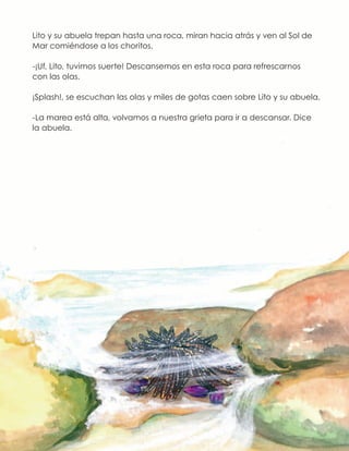 Lito y su abuela trepan hasta una roca, miran hacia atrás y ven al Sol de
Mar comiéndose a los choritos.
-¡Uf, Lito, tuvimos suerte! Descansemos en esta roca para refrescarnos
con las olas.
¡Splash!, se escuchan las olas y miles de gotas caen sobre Lito y su abuela.
-La marea está alta, volvamos a nuestra grieta para ir a descansar. Dice
la abuela.
 