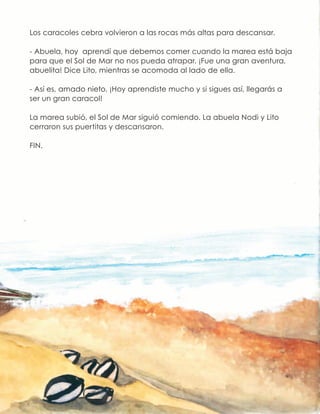 Los caracoles cebra volvieron a las rocas más altas para descansar.
- Abuela, hoy aprendí que debemos comer cuando la marea está baja
para que el Sol de Mar no nos pueda atrapar. ¡Fue una gran aventura,
abuelita! Dice Lito, mientras se acomoda al lado de ella.
- Así es, amado nieto. ¡Hoy aprendiste mucho y si sigues así, llegarás a
ser un gran caracol!
La marea subió, el Sol de Mar siguió comiendo. La abuela Nodi y Lito
cerraron sus puertitas y descansaron.
FIN.
 