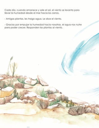 Cada día, cuando amanece y sale el sol, el viento se levanta para
llevar la humedad desde el mar hacia los cerros.
- Amigas plantas, les traigo agua. Le dice el viento.
- Gracias por empujar la humedad hacia nosotras, el agua nos nutre
para poder crecer. Responden las plantas al viento.
 