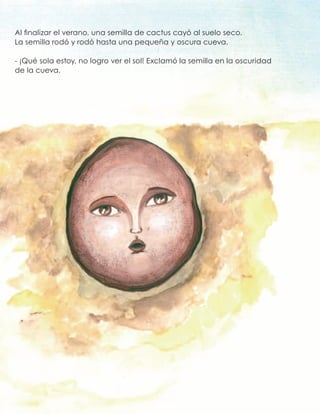 Al finalizar el verano, una semilla de cactus cayó al suelo seco.
La semilla rodó y rodó hasta una pequeña y oscura cueva.
- ¡Qué sola estoy, no logro ver el sol! Exclamó la semilla en la oscuridad
de la cueva.
 