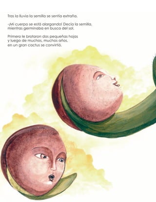 Tras la lluvia la semilla se sentía extraña.
-¡Mi cuerpo se está alargando! Decía la semilla,
mientras germinaba en busca del sol.
Primero le brotaron dos pequeñas hojas
y luego de muchos, muchos años,
en un gran cactus se convirtió.
 