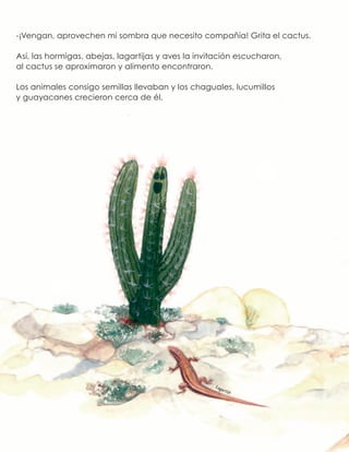 -¡Vengan, aprovechen mi sombra que necesito compañía! Grita el cactus.
Así, las hormigas, abejas, lagartijas y aves la invitación escucharon,
al cactus se aproximaron y alimento encontraron.
Los animales consigo semillas llevaban y los chaguales, lucumillos
y guayacanes crecieron cerca de él.
Lagartija
 
