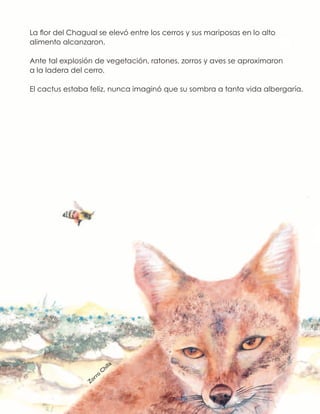 La flor del Chagual se elevó entre los cerros y sus mariposas en lo alto
alimento alcanzaron.
Ante tal explosión de vegetación, ratones, zorros y aves se aproximaron
a la ladera del cerro.
El cactus estaba feliz, nunca imaginó que su sombra a tanta vida albergaría.
Zorro
Chilla
 