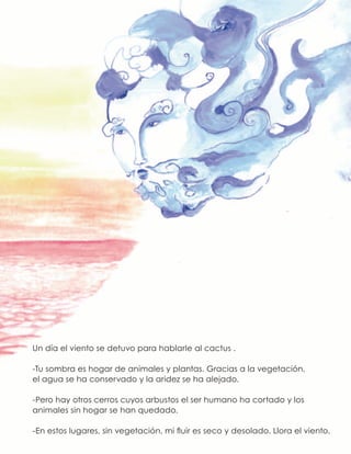 Un día el viento se detuvo para hablarle al cactus .
-Tu sombra es hogar de animales y plantas. Gracias a la vegetación,
el agua se ha conservado y la aridez se ha alejado.
-Pero hay otros cerros cuyos arbustos el ser humano ha cortado y los
animales sin hogar se han quedado.
-En estos lugares, sin vegetación, mi fluir es seco y desolado. Llora el viento.
 