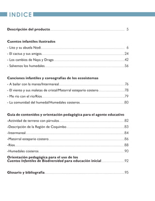 INDICE
Descripción del producto
Cuentos infantiles ilustrados
- Lito y su abuela Nodi
- El cactus y sus amigos
- Los cambios de Naya y Drago
- Salvemos los humedales
Canciones infantiles y coreografías de los ecosistemas
- A bailar con la marea/Intermareal
- El viento y sus maletas de cristal/Matorral estepario costero
- Me río con el río/Ríos
- La comunidad del humedal/Humedales costeros
Guía de contenidos y orientación pedagógica para el agente educativo
-Actividad de terreno con párvulos
-Descripción de la Región de Coquimbo
-Intermareal
-Matorral estepario costero
-Ríos
-Humedales costeros
Orientación pedagógica para el uso de los
Cuentos Infantiles de Biodiversidad para educación inicial
Glosario y bibliografía
5
6
24
42
56
76
78
79
80
82
83
84
86
88
90
92
95
 