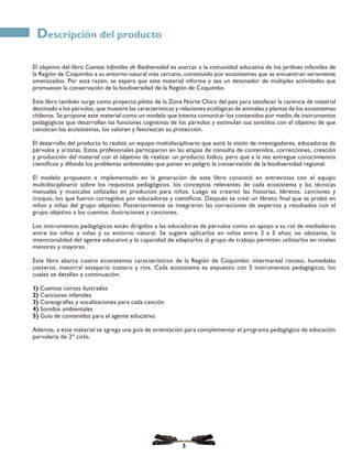 El objetivo del libro Cuentos Infantiles de Biodiversidad es acercar a la comunidad educativa de los jardines infantiles de
la Región de Coquimbo a su entorno natural más cercano, constituido por ecosistemas que se encuentran seriamente
amenazados. Por esta razón, se espera que este material informe y sea un detonador de múltiples actividades que
promuevan la conservación de la biodiversidad de la Región de Coquimbo.
Este libro también surge como proyecto piloto de la Zona Norte Chico del país para satisfacer la carencia de material
destinado a los párvulos, que muestre las características y relaciones ecológicas de animales y plantas de los ecosistemas
chilenos. Se propone este material como un modelo que intenta comunicar los contenidos por medio de instrumentos
pedagógicos que desarrollan las funciones cognitivas de los párvulos y estimulan sus sentidos con el objetivo de que
conozcan los ecosistemas, los valoren y favorezcan su protección.
El desarrollo del producto lo realizó un equipo multidisciplinario que aunó la visión de investigadores, educadoras de
párvulos y artistas. Estos profesionales participaron en las etapas de consulta de contenidos, correcciones, creación
y producción del material con el objetivo de realizar un producto lúdico, pero que a la vez entregue conocimientos
científicos y difunda los problemas ambientales que ponen en peligro la conservación de la biodiversidad regional.
El modelo propuesto e implementado en la generación de este libro consistió en entrevistas con el equipo
multidisciplinario sobre los requisitos pedagógicos, los conceptos relevantes de cada ecosistema y las técnicas
manuales y musicales utilizadas en productos para niños. Luego se crearon las historias, libretos, canciones y
croquis, los que fueron corregidos por educadoras y científicos. Después se creó un libreto final que se probó en
niños y niñas del grupo objetivo. Posteriormente se integraron las correciones de expertos y resultados con el
grupo objetivo a los cuentos, ilustraciones y canciones.
Los instrumentos pedagógicos están dirigidos a las educadoras de párvulos como un apoyo a su rol de mediadoras
entre los niños y niñas y su entorno natural. Se sugiere aplicarlos en niños entre 3 a 5 años; no obstante, la
intencionalidad del agente educativo y la capacidad de adaptarlos al grupo de trabajo permiten utilizarlos en niveles
menores y mayores.
Este libro abarca cuatro ecosistemas característicos de la Región de Coquimbo: intermareal rocoso, humedales
costeros, matorral estepario costero y ríos. Cada ecosistema es expuesto con 5 instrumentos pedagógicos, los
cuales se detallan a continuación:
1) Cuentos cortos ilustrados
2) Canciones infantiles
3) Coreografías y vocalizaciones para cada canción
4) Sonidos ambientales
5) Guía de contenidos para el agente educativo
Además, a este material se agrega una guía de orientación para complementar el programa pedagógico de educación
parvularia de 2º ciclo.
Descripción del producto
5
 