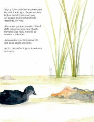 Tagu y Fuly continúan recorriendo el
humedal. A lo lejos divisan muchas
bolsas, botellas, neumáticos y
un paisaje con mucha basura,
desolado, sin vida.
-Hermana, ¿qué es eso de colores?
¡Está todo muy seco, feo y huele
horrible! Dice Tagu mientras se
acerca a la basura.
-¡Vamos a preguntarle a mamá!,
ella debe saber. Dice Fuly.
Así, las pequeñas taguas van donde
su madre.
 