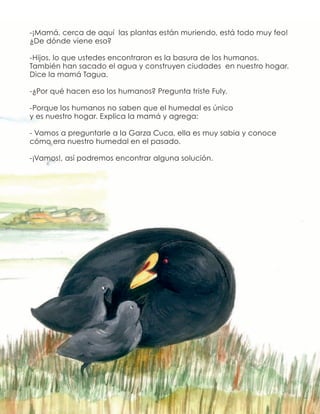 -¡Mamá, cerca de aquí las plantas están muriendo, está todo muy feo!
¿De dónde viene eso?
-Hijos, lo que ustedes encontraron es la basura de los humanos.
También han sacado el agua y construyen ciudades en nuestro hogar.
Dice la mamá Tagua.
-¿Por qué hacen eso los humanos? Pregunta triste Fuly.
-Porque los humanos no saben que el humedal es único
y es nuestro hogar. Explica la mamá y agrega:
- Vamos a preguntarle a la Garza Cuca, ella es muy sabia y conoce
cómo era nuestro humedal en el pasado.
-¡Vamos!, así podremos encontrar alguna solución.
 