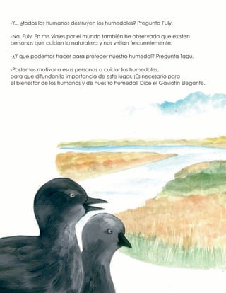 -Y... ¿todos los humanos destruyen los humedales? Pregunta Fuly.
-No, Fuly. En mis viajes por el mundo también he observado que existen
personas que cuidan la naturaleza y nos visitan frecuentemente.
-¿Y qué podemos hacer para proteger nuestro humedal? Pregunta Tagu.
-Podemos motivar a esas personas a cuidar los humedales,
para que difundan la importancia de este lugar. ¡Es necesario para
el bienestar de los humanos y de nuestro humedal! Dice el Gaviotín Elegante.
 