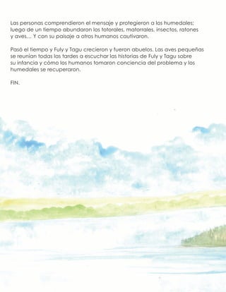 Las personas comprendieron el mensaje y protegieron a los humedales;
luego de un tiempo abundaron los totorales, matorrales, insectos, ratones
y aves… Y con su paisaje a otros humanos cautivaron.
Pasó el tiempo y Fuly y Tagu crecieron y fueron abuelos. Las aves pequeñas
se reunían todas las tardes a escuchar las historias de Fuly y Tagu sobre
su infancia y cómo los humanos tomaron conciencia del problema y los
humedales se recuperaron.
FIN.
 