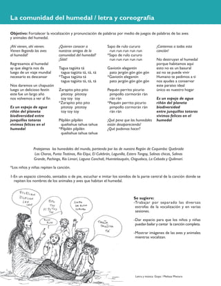 ¿Quieren conocer a
nuestros amigos de la
comunidad del humedal?
¡Síiiiii!
Tagua tagüita tá
tagua tagüita tá, tá, tá
*Tagua tagüita tá
tagua tagüita tá, tá, tá
Zarapito pito pito
pitotoy pitotoy
toy toy toy
*Zarapito pito pito
pitotoy pitotoy
toy toy toy
Pilpilén pilpilén
queltehue tehue tehue
*Pilpilén pilpilén
queltehue tehue tehue
¡Ahí vienen, ahí vienen.
Vienen llegando las aves
al humedal!
Regresamos al humedal
ay que alegría nos da
luego de un viaje mundial
necesario es descansar
Nos daremos un chapuzón
luego un delicioso festín
este fue un largo año
nos volvemos a ver al fin
Es un espejo de agua
riñón del planeta
biodiversidad entre
junquillos totoras
vivimos felices en el
humedal
Sapo de rulo cururo
run run run run run
*Sapo de rulo cururo
run run run run run
Gaviotín elegantín
pato jergón gón gón gón
*Gaviotín elegantín
pato jergón gón gón gón
Pequén perrito picurio
pimpollo cormorán rán
rán rán
*Pequén perrito picurio
pimpollo cormorán rán
rán rán
¡Qué pena que los humedales
están desapareciendo!
¿Qué podemos hacer?
La comunidad del humedal / letra y coreografía
¡Cantemos a todos esta
canción!
No destruyan el humedal
porque habitamos aquí
esto no es un basural
así no se puede vivir
Humano te pedimos a ti
nos ayudes a conservar
este paraíso ideal
único es nuestro hogar
Es un espejo de agua
riñón del planeta
biodiversidad
entre junquillos totoras
vivimos felices en el
humedal
Protejamos los humedales del mundo, partiendo por los de nuestra Región de Coquimbo: Quebrada
Los Choros, Punta Teatinos, Río Elqui, El Culebrón, Lagunilla, Estero Tongoy, Salinas chicas, Salinas
Grande, Pachingo, Río Limarí, Laguna Conchalí, Huentelauquén, Chigualoco, La Cebada y Quilimarí.
*Los niños y niñas repiten la canción.
Objetivo: Fortalecer la vocalización y pronunciación de palabras por medio de juegos de palabras de las aves
y animales del humedal.
1-En un espacio cómodo, sentados o de pie, escuchar e imitar los sonidos de la parte central de la canción donde se
repiten los nombres de los animales y aves que habitan el humedal.
Se sugiere:
-Trabajar por separado las diversas
estrofas de la vocalización y en varias
sesiones.
-Dar espacio para que los niños y niñas
puedan bailar y cantar la canción completa.
-Mostrar imágenes de las aves y animales
mientras vocalizan.
Letra y música: Gopa / Melissa Mixtura
 
