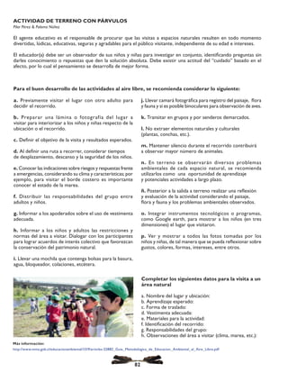a. Previamente visitar el lugar con otro adulto para
decidir el recorrido.
b. Preparar una lámina o fotografía del lugar a
visitar para interiorizar a los niños y niñas respecto de la
ubicación o el recorrido.
c. Definir el objetivo de la visita y resultados esperados.
d. Al definir una ruta a recorrer, considerar tiempos
de desplazamiento, descanso y la seguridad de los niños.
e. Conocer las indicaciones sobre riesgos y respuestas frente
a emergencias, considerando su clima y características; por
ejemplo, para visitar el borde costero es importante
conocer el estado de la marea.
f. Distribuir las responsabilidades del grupo entre
adultos y niños.
g. Informar a los apoderados sobre el uso de vestimenta
adecuada.
h. Informar a los niños y adultos las restricciones y
normas del área a visitar. Dialogar con los participantes
para lograr acuerdos de interés colectivo que favorezcan
la conservación del patrimonio natural.
i. Llevar una mochila que contenga bolsas para la basura,
agua, bloqueador, colaciones, etcétera.
Completar los siguientes datos para la visita a un
área natural
a. Nombre del lugar y ubicación:
b. Aprendizaje esperado:
c. Forma de traslado:
d. Vestimenta adecuada:
e. Materiales para la actividad:
f. Identificación del recorrido:
g. Responsabilidades del grupo:
h. Observaciones del área a visitar (clima, marea, etc.):
ACTIVIDAD DE TERRENO CON PÁRVULOS
Pilar Pérez & Paloma Núñez
El agente educativo es el responsable de procurar que las visitas a espacios naturales resulten en todo momento
divertidas, lúdicas, educativas, seguras y agradables para el público visitante, independiente de su edad e intereses.
El educador(a) debe ser un observador de sus niños y niñas para investigar en conjunto, identificando preguntas sin
darles conocimiento o repuestas que den la solución absoluta. Debe existir una actitud del “cuidado” basado en el
afecto, por lo cual el pensamiento se desarrolla de mejor forma.
j. Llevar camará fotográfica para registro del paisaje, flora
y fauna y si es posible binoculares para observación de aves.
k. Transitar en grupos y por senderos demarcados.
l. No extraer elementos naturales y culturales
(plantas, conchas, etc.).
m. Mantener silencio durante el recorrido contribuirá
a observar mayor número de animales.
n. En terreno se observarán diversos problemas
ambientales de cada espacio natural, se recomienda
utilizarlos como una oportunidad de aprendizaje
y potenciales actividades a largo plazo.
ñ. Posterior a la salida a terreno realizar una reflexión
y evaluación de la actividad considerando el paisaje,
flora y fauna y los problemas ambientales observados.
o. Integrar instrumentos tecnológicos o programas,
como Google earth, para mostrar a los niños (en tres
dimensiones) el lugar que visitaron.
p. Ver y mostrar a todos las fotos tomadas por los
niños y niñas, de tal manera que se pueda reflexionar sobre
gustos, colores, formas, intereses, entre otros.
Para el buen desarrollo de las actividades al aire libre, se recomienda considerar lo siguiente:
82
Más información:
http://www.mma.gob.cl/educacionambiental/1319/articles-52882_Guia_Metodologica_de_Educacion_Ambiental_al_Aire_Libre.pdf
 