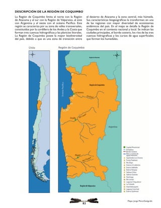 La Región de Coquimbo limita al norte con la Región
de Atacama y al sur con la Región de Valparaíso, al este
con Argentina y al oeste con el océano Pacífico. Esta
región se caracteriza por su zona de valles transversales,
constituidos por la cordillera de los Andes y la Costa que
forman tres cuencas hidrográficas y las planicies litorales.
La Región de Coquimbo posee la mayor biodiversidad
del país, debido a que es una zona de transición entre
el desierto de Atacama y la zona central, más húmeda.
Sus características biogeográficas la transforman en una
de las regiones con mayor diversidad de ecosistemas
endémicos del país. En el mapa se detalla la Región de
Coquimbo en el contexto nacional y local. Se indican las
ciudades principales, el borde costero, los ríos de las tres
cuencas hidrográficas y los cursos de agua superficiales
que forman los humedales.
Mapa: Jorge Mora, Geógrafo
DESCRIPCIÓN DE LA REGIÓN DE COQUIMBO
Mapa: Jorge Mora/Geógrafo
83
 