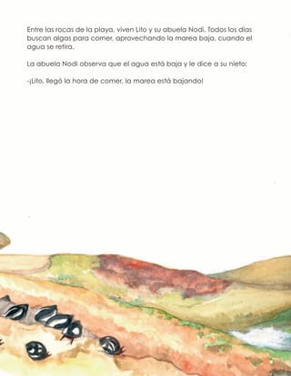 Entre las rocas de la playa, viven Lito y su abuela Nodi. Todos los días
buscan algas para comer, aprovechando la marea baja, cuando el
agua se retira.
La abuela Nodi observa que el agua está baja y le dice a su nieto:
-¡Lito, llegó la hora de comer, la marea está bajando!
 