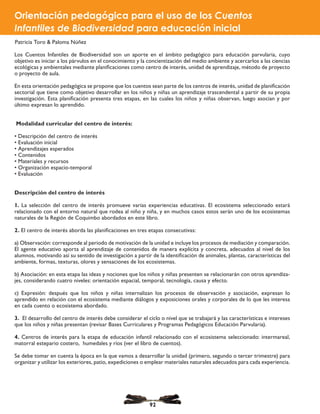 Los Cuentos Infantiles de Biodiversidad son un aporte en el ámbito pedagógico para educación parvularia, cuyo
objetivo es iniciar a los párvulos en el conocimiento y la concientización del medio ambiente y acercarlos a las ciencias
ecológicas y ambientales mediante planificaciones como centro de interés, unidad de aprendizaje, método de proyecto
o proyecto de aula.
En esta orientación pedagógica se propone que los cuentos sean parte de los centros de interés, unidad de planificación
sectorial que tiene como objetivo desarrollar en los niños y niñas un aprendizaje trascendental a partir de su propia
investigación. Esta planificación presenta tres etapas, en las cuales los niños y niñas observan, luego asocian y por
último expresan lo aprendido.
Modalidad curricular del centro de interés:
• Descripción del centro de interés
• Evaluación inicial
• Aprendizajes esperados
• Contenidos
• Materiales y recursos
• Organización espacio-temporal
• Evaluación
Descripción del centro de interés
1. La selección del centro de interés promueve varias experiencias educativas. El ecosistema seleccionado estará
relacionado con el entorno natural que rodea al niño y niña, y en muchos casos estos serán uno de los ecosistemas
naturales de la Región de Coquimbo abordados en este libro.
2. El centro de interés aborda las planificaciones en tres etapas consecutivas:
a) Observación: corresponde al periodo de motivación de la unidad e incluye los procesos de mediación y comparación.
El agente educativo aporta al aprendizaje de contenidos de manera explícita y concreta, adecuados al nivel de los
alumnos, motivando así su sentido de investigación a partir de la identificación de animales, plantas, características del
ambiente, formas, texturas, olores y sensaciones de los ecosistemas.
b) Asociación: en esta etapa las ideas y nociones que los niños y niñas presenten se relacionarán con otros aprendiza-
jes, considerando cuatro niveles: orientación espacial, temporal, tecnología, causa y efecto.
c) Expresión: después que los niños y niñas internalizan los procesos de observación y asociación, expresan lo
aprendido en relación con el ecosistema mediante diálogos y exposiciones orales y corporales de lo que les interesa
en cada cuento o ecosistema abordado.
3. El desarrollo del centro de interés debe considerar el ciclo o nivel que se trabajará y las características e intereses
que los niños y niñas presentan (revisar Bases Curriculares y Programas Pedagógicos Educación Parvularia).
4. Centros de interés para la etapa de educación infantil relacionado con el ecosistema seleccionado: intermareal,
matorral estepario costero, humedales y ríos (ver el libro de cuentos).
Se debe tomar en cuenta la época en la que vamos a desarrollar la unidad (primero, segundo o tercer trimestre) para
organizar y utilizar los exteriores, patio, expediciones o emplear materiales naturales adecuados para cada experiencia.
Orientación pedagógica para el uso de los Cuentos
Infantiles de Biodiversidad para educación inicial
Patricia Toro & Paloma Núñez
92
 