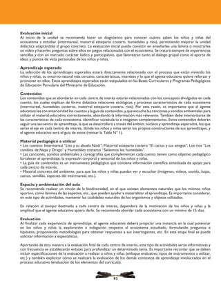 Evaluación inicial
Al inicio de la unidad se recomienda hacer un diagnóstico para conocer cuánto saben los niños y niñas del
ecosistema a estudiar (intermareal, matorral estepario costero, humedales y ríos), permitiendo mejorar la unidad
didáctica adaptándola al grupo concreto. La evaluación inicial puede consistir en enseñarles una lámina o mostrarles
un video y hacerles preguntas sobre ellos en juegos relacionados con el ecosistema. Se tratará siempre de experiencias
sencillas y con un marcado carácter lúdico y participativo, que favorezcan tanto el diálogo grupal como el aporte de
ideas y puntos de vista personales de los niños y niñas.
Aprendizaje esperado
La selección de los aprendizajes esperados estará directamente relacionado con el proceso que están viviendo los
niños y niñas, su entorno natural más cercano, características, intereses y lo que el agente educativo quiere reforzar y
promover en ellos. Estos aprendizajes esperados están estipulados en las Bases Curriculares y Programas Pedagógicos
de Educación Parvularia del Ministerio de Educación.
Contenidos
Los contenidos que se abordarán en cada centro de interés estarán relacionados con los conceptos divulgados en cada
cuento, los cuales explican de forma didáctica relaciones ecológicas y procesos característicos de cada ecosistema
(intermareal, humedales costeros, matorral estepario costero, ríos). Por esta razón, es importante que el agente
educativo lea con anterioridad los cuentos y la guía de contenidos, y que escuche las canciones y sonidos ambientales para
utilizar el material educativo correctamente, abordando la información más relevante. También debe interiorizarse de
las características de cada ecosistema, identificar vocabulario e imágenes complementarias. Estos contenidos deberán
seguir una secuencia de aprendizaje, la que se desarrollará a través del ámbito, núcleos y aprendizaje esperados, los que
serán el eje en cada centro de interés, donde los niños y niñas serán los propios constructores de sus aprendizajes, y
el agente educativo será el guía de estos (revisar la Tabla Nº 1).
Material pedagógico a utilizar
• Los cuentos: Intermareal “Lito y su abuela Nodi”; Matorral estepario costero “El cactus y sus amigos”; Los ríos “Los
cambios de Naya y Drago” y Humedales costeros “Salvemos los humedales”.
• Las canciones, sonidos ambientales y coreografías que complementan cada cuento tienen como objetivo pedagógico
fortalecer el aprendizaje, la expresión corporal y sensorial de los niños y niñas.
• La guía de contenidos es un instrumento pedagógico que contiene información científica sintetizada de apoyo para
cada centro de interés.
• Material concreto del ambiente, para que los niños y niñas puedan ver y escuchar (imágenes, videos, sonido, hojas,
cactus, semillas, especies del intermareal, etc.).
Espacio y ambientación del aula
Se recomienda realizar un rincón de la biodiversidad, en el que existan elementos naturales que los mismos niños
aporten, como láminas de las especies, etc., que pueden ayudar a materializar el aprendizaje. Es importante considerar,
en este tipo de actividades, mantener las cualidades naturales de los organismos y objetos utilizados.
En relación al tiempo destinado a cada centro de interés, dependerá de la motivación de los niños y niñas y la
amplitud que el agente educativo quiera darle. Se recomienda abordar cada ecosistema con un mínimo de 15 días.
Evaluación
Al finalizar cada experiencia de aprendizaje, el agente educativo deberá propiciar una instancia en la cual potenciar
en los niños y niñas la exploración e indagación respecto al ecosistema estudiado, formulando preguntas e
hipótesis, proponiendo metodologías para obtener respuestas a sus interrogantes, etc. En esta etapa final se puede
solicitar información a especialistas.
Aportando de esta manera a la evaluación final de cada centro de interés, este tipo de actividades serán informativas y
con frecuencia se establecerán enlaces para profundizar un determinado tema. Es importante recordar que se deben
incluir especificaciones de la evaluación a realizar a niños y niñas (enfoque evaluativo, tipos de instrumentos a utilizar,
etc.) y también explicitar cómo se realizará la evaluación de los demás contextos de aprendizaje involucrados en el
proceso educativo (evaluación de los elementos del currículo).
93
 