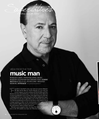 “F
rom Elvis to the iPod” is the scope of the new memoir Hitmaker:
The Man and his Music by Tommy Mottola, 63, one of the few
record company executives (along with David Geffen and Clive
Davis) to become a household name. As the chairman of Sony Music for
15 years, he guided the careers of some of the biggest pop stars of his day,
includingMariahCarey,CelineDion,RickyMartin,andJenniferLopez,
and presided over the sale of eight billion units of CDs and cassettes. As
one of the most influential executives in the history of the industry, he’s in
a unique position to reflect on the transformation of the music world—
fromvinylLPstoMP3s.Onamorepersonallevel,hewantedtodocument
his achievements “before it all gets vaporized.”
Mottola’s roots in popular music run deep. His name crops up in the
lyrics to the 1976 number-one dance hit “Cherchez La Femme” by Dr.
music manMariah Carey, Jennifer Lopez, Ricky
Martin! legendary recording exec Tommy
Mottola tells all in his long-awaited
memoir, Hitmaker.  by jennifer demeritt
view from the top
40  la-confidential-magazine.com
Superlativespeople, culture, style
 