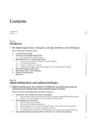 Contents
Contributors xv
Preface xvii
Part I
Introduction
1. The Digital Supply Chaindemergence, concepts, definitions, and technologies
Bart L. MacCarthy and Dmitry Ivanov
1. A transformative decade 3
2. Emergence of the Digital Supply Chain 5
2.1 The digitalization of supply chains 6
3. Building blocks for the Digital Supply Chain 7
3.1 Smart Factories, Smart Warehouses, and Smart Logistics 7
3.2 The Cloud and platforms 9
3.3 Analytics, Data Science, and AI 10
3.4 Emerging technologiesdBlockchain, Digital Twins, and the Internet of Things 11
4. Defining the Digital Supply Chain 14
5. Many opportunities, many challenges 15
6. Outline of book contents 17
References 18
Part II
Digital building blocks and enabling technologies
2. Digital Manufacturing: the evolution of traditional manufacturing toward an
automated and interoperable Smart Manufacturing Ecosystem
Dimitris Mourtzis, John Angelopoulos and Nikos Panopoulos
1. Introductiondthe evolution of production paradigms 27
1.1 From Computer-Aided Manufacturing (CAM) to Computer-Integrated Manufacturing (CIM) 28
1.2 Industry 4.0 and the emergence of Smart Manufacturing Systems 29
2. Interoperability and automation 32
2.1 Interoperability and ontologies 32
2.2 The pyramid of industrial automation 33
2.3 Generic approaches to implement interoperability in smart manufacturing ecosystems 35
2.4 The smart factory: connectivity, automation, and data 35
2.5 IoT architectures for automation, interoperability, and monitoring of Industrial Big Data 36
3. Interoperable Digital Twins and predictive maintenance in modern manufacturing 36
v
 