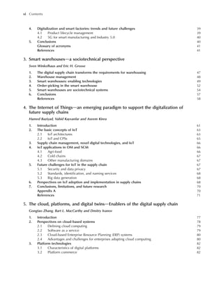 4. Digitalization and smart factories: trends and future challenges 39
4.1 Product lifecycle management 39
4.2 5G for smart manufacturing and Industry 5.0 40
5. Conclusions 40
Glossary of acronyms 41
References 41
3. Smart warehousesda sociotechnical perspective
Sven Winkelhaus and Eric H. Grosse
1. The digital supply chain transforms the requirements for warehousing 47
2. Warehouse management 48
3. Smart warehouses: enabling technologies 49
4. Order-picking in the smart warehouse 52
5. Smart warehouses are sociotechnical systems 54
6. Conclusions 57
References 58
4. The Internet of Thingsdan emerging paradigm to support the digitalization of
future supply chains
Hamed Baziyad, Vahid Kayvanfar and Aseem Kinra
1. Introduction 61
2. The basic concepts of IoT 63
2.1 IoT architectures 63
2.2 IoT and CPSs 65
3. Supply chain management, novel digital technologies, and IoT 66
4. IoT applications in OM and SCM 66
4.1 Agri-food 66
4.2 Cold chains 67
4.3 Other manufacturing domains 67
5. Future challenges for IoT in the supply chain 67
5.1 Security and data privacy 67
5.2 Standards, identification, and naming services 68
5.3 Big data generation 68
6. Perspectives on IoT adoption and implementation in supply chains 68
7. Conclusions, limitations, and future research 70
Appendix A 70
References 71
5. The cloud, platforms, and digital twinsdEnablers of the digital supply chain
Gongtao Zhang, Bart L. MacCarthy and Dmitry Ivanov
1. Introduction 77
2. Perspectives on cloud-based systems 78
2.1 Defining cloud computing 79
2.2 Software as a service 79
2.3 Cloud-based Enterprise Resource Planning (ERP) systems 80
2.4 Advantages and challenges for enterprises adopting cloud computing 80
3. Platform technologies 82
3.1 Characteristics of digital platforms 82
3.2 Platform commerce 82
vi Contents
 