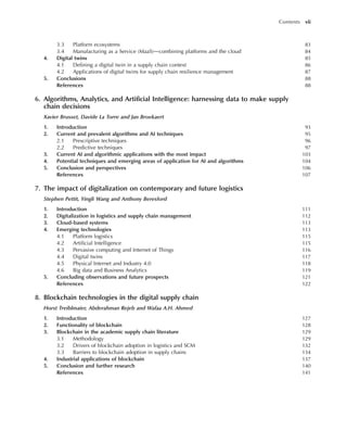 3.3 Platform ecosystems 83
3.4 Manufacturing as a Service (MaaS)dcombining platforms and the cloud 84
4. Digital twins 85
4.1 Defining a digital twin in a supply chain context 86
4.2 Applications of digital twins for supply chain resilience management 87
5. Conclusions 88
References 88
6. Algorithms, Analytics, and Artificial Intelligence: harnessing data to make supply
chain decisions
Xavier Brusset, Davide La Torre and Jan Broekaert
1. Introduction 93
2. Current and prevalent algorithms and AI techniques 95
2.1 Prescriptive techniques 96
2.2 Predictive techniques 97
3. Current AI and algorithmic applications with the most impact 103
4. Potential techniques and emerging areas of application for AI and algorithms 104
5. Conclusion and perspectives 106
References 107
7. The impact of digitalization on contemporary and future logistics
Stephen Pettit, Yingli Wang and Anthony Beresford
1. Introduction 111
2. Digitalization in logistics and supply chain management 112
3. Cloud-based systems 113
4. Emerging technologies 113
4.1 Platform logistics 115
4.2 Artificial Intelligence 115
4.3 Pervasive computing and Internet of Things 116
4.4 Digital twins 117
4.5 Physical Internet and Industry 4.0 118
4.6 Big data and Business Analytics 119
5. Concluding observations and future prospects 121
References 122
8. Blockchain technologies in the digital supply chain
Horst Treiblmaier, Abderahman Rejeb and Wafaa A.H. Ahmed
1. Introduction 127
2. Functionality of blockchain 128
3. Blockchain in the academic supply chain literature 129
3.1 Methodology 129
3.2 Drivers of blockchain adoption in logistics and SCM 132
3.3 Barriers to blockchain adoption in supply chains 134
4. Industrial applications of blockchain 137
5. Conclusion and further research 140
References 141
Contents vii
 