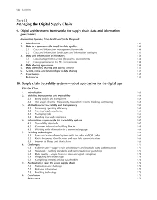 Part III
Managing the Digital Supply Chain
9. Digital architectures: frameworks for supply chain data and information
governance
Konstantina Spanaki, Erisa Karafili and Stella Despoudi
1. Introduction 147
2. Data as a resourcedthe need for data quality 148
2.1 Data and information management frameworks 148
2.2 Data and information landscapes and information ecologies 150
3. Data and information architectures 151
3.1 Data management in cyber-physical SC environments 152
3.2 Data governance in the SC environments 154
4. Data sharing agreements 154
5. Data attributes, sharing, and access control 156
6. Actors, roles, and relationships in data sharing 157
7. Conclusions 158
References 159
10. Supply chain traceability systemsdrobust approaches for the digital age
Kitty Kay Chan
1. Introduction 163
2. Visibility, transparency, and traceability 164
2.1 Being visible and transparent 164
2.2 The usage of termsdtraceability, traceability system, tracking, and tracing 164
3. Motivations for traceability and transparency 165
3.1 Increasing operating efficiency 165
3.2 Meeting legal compliance 166
3.3 Managing risks 166
3.4 Building trust and confidence 167
4. Information requirements for traceability systems 167
4.1 Traceability standards 167
4.2 Common information building blocks 168
4.3 Working with information in a common language 168
5. Enabling technologies 169
5.1 Laser and camera-based system with barcodes and QR codes 169
5.2 Radio frequency identification and near field communication 169
5.3 Internet of Things and blockchain 169
6. Challenges 170
6.1 Cybersecuritydsupply chain cybersecurity and multiple-party authentication 170
6.2 Standardsdbuilding standards and harmonization of guidelines 170
6.3 Data qualitydunsynchronized data and signal corruption 171
6.4 Integrating new technology 171
6.5 Competing interests among stakeholders 171
7. An illustrative case: the wood supply chain 172
7.1 Motivation and challenge 172
7.2 Relevant information 172
7.3 Enabling technology 172
8. Conclusion 173
References 173
viii Contents
 