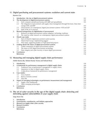11. Digital purchasing and procurement systems: evolution and current state
Karsten Cox
1. Introductiondthe rise of digital procurement systems 181
2. The development of digital procurement systems 182
2.1 Early computer-assisted purchasing with MRP and spreadsheets 183
2.2 The integration of procurement and supply chain management through Electronic Data Inter-
change (EDI) and ERP 183
2.3 Characteristics of contemporary digital procurement systemsdP2P and S2P 184
2.4 State of the art in practice 187
3. Research perspectives on digitalization of procurement 187
3.1 Research on digital procurement systems adoption: technology readiness 187
3.2 The need for wider research on contemporary digital procurement systems 188
4. Hitachi case study 188
4.1 Start of Hitachi’s digital procurement system journey 188
4.2 Hitachi Rail Group: implementing Jaggaer 190
4.3 Pilot study: supporting tenders on high-speed bid projects 191
5. Looking ahead: the future of digital procurement systems 192
5.1 Further automation of digital procurement systems 193
5.2 The future of S2P digital procurement technology 193
5.3 Data integrity and cyber security in future digital procurement 194
6. Conclusions 194
References 194
12. Measuring and managing digital supply chain performance
Ashish Kumar Jha, Nishant Kumar Verma and Indranil Bose
1. Introduction 199
2. A framework for performance management in digital supply chains 200
2.1 Traditional view of performance management in supply chains 200
2.2 Importance of data in digital supply chains 201
2.3 A data-driven framework for performance management 202
3. Case studies 204
3.1 Cisco Systems 204
3.2 Ramco Cements Limited 205
3.3 Tetra Pak 206
4. Impact of emerging technologies on performance measurement and management 210
4.1 Supply chain dashboards 210
4.2 Other emerging technologies 210
5. Conclusions 211
References 212
13. The art of cyber security in the age of the digital supply chain: detecting and
defending against vulnerabilities in your supply chain
Sang Yoon Cha
1. Introduction 215
2. Governments, consultancies, and industry approaches 217
3. Research on supply chain cyber security 221
4. Research frontiers 226
5. Conclusions 227
References 227
Contents ix
 