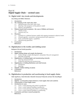 Part IV
Digital Supply Chain e sectoral cases
14. Digital retaildkey trends and developments
Lina Zhang and Mikko Hänninen
1. Introduction 237
2. The reshaping of the retail value chain 238
2.1 Manufacturing in the retail value chain 238
2.2 Retailingdthe emergence of the platform model 239
2.3 Delivery and fulfillment 239
3. Platform-based retail ecosystemsdthe cases of Alibaba and Amazon 240
3.1 Alibaba Group 240
3.2 Amazon.com, Inc. 245
4. Discussion 249
4.1 Transition to a platform business model with ongoing investment in physical assets 249
4.2 Channel-agnostic, convenient, and personalized retail experience 249
4.3 Faster and flexible logistics capabilities 250
4.4 Manufacturing operations 250
5. Conclusions 251
References 251
15. Digitalization in the textiles and clothing sector
Rudrajeet Pal and Amila Jayarathne
1. Introduction 255
2. Digital clothing design and sample development 258
2.1 Product design, sample development, and product lifecycle management 258
2.2 Wearable technology 259
3. Digitalization of clothing supply and manufacturing networks 259
3.1 Sourcing and procurement 259
3.2 Production planning and manufacturing 261
4. Digitalization of clothing distribution and retail formats 262
4.1 Distribution 262
4.2 Retailing 263
5. Digitally enabled clothing circularity 265
6. Conclusions 267
References 268
16. Digitalization in production and warehousing in food supply chains
Fabio Sgarbossa, Anita Romsdal, Olumide Emmanuel Oluyisola and Jan Ola Strandhagen
1. Introduction 273
2. DigiMatdan innovation project between a food supply chain and academia 274
3. Characteristics of food supply chains 275
4. Introduction to cases 277
4.1 Case 1dsmart planning and control in production 278
4.2 Case 2dsmart material handling in production 280
4.3 Case 3dsmart planning and control in warehousing 282
4.4 Case 4dsmart material handling in warehousing 283
5. Conclusions and future research perspective 285
References 286
x Contents
 