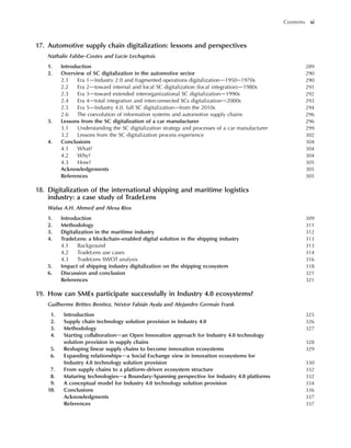 17. Automotive supply chain digitalization: lessons and perspectives
Nathalie Fabbe-Costes and Lucie Lechaptois
1. Introduction 289
2. Overview of SC digitalization in the automotive sector 290
2.1 Era 1dIndustry 2.0 and fragmented operations digitalizationd1950e1970s 290
2.2 Era 2dtoward internal and local SC digitalization (local integration)d1980s 291
2.3 Era 3dtoward extended interorganizational SC digitalizationd1990s 292
2.4 Era 4dtotal integration and interconnected SCs digitalizationd2000s 293
2.5 Era 5dIndustry 4.0, full SC digitalizationdfrom the 2010s 294
2.6 The coevolution of information systems and automotive supply chains 296
3. Lessons from the SC digitalization of a car manufacturer 296
3.1 Understanding the SC digitalization strategy and processes of a car manufacturer 299
3.2 Lessons from the SC digitalization process experience 302
4. Conclusions 304
4.1 What? 304
4.2 Why? 304
4.3 How? 305
Acknowledgements 305
References 305
18. Digitalization of the international shipping and maritime logistics
industry: a case study of TradeLens
Wafaa A.H. Ahmed and Alexa Rios
1. Introduction 309
2. Methodology 311
3. Digitalization in the maritime industry 312
4. TradeLens: a blockchain-enabled digital solution in the shipping industry 313
4.1 Background 313
4.2 TradeLens use cases 314
4.3 TradeLens SWOT analysis 316
5. Impact of shipping industry digitalization on the shipping ecosystem 318
6. Discussion and conclusion 321
References 321
19. How can SMEs participate successfully in Industry 4.0 ecosystems?
Guilherme Brittes Benitez, Néstor Fabián Ayala and Alejandro Germán Frank
1. Introduction 325
2. Supply chain technology solution provision in Industry 4.0 326
3. Methodology 327
4. Starting collaborationdan Open Innovation approach for Industry 4.0 technology
solution provision in supply chains 328
5. Reshaping linear supply chains to become innovation ecosystems 329
6. Expanding relationshipsda Social Exchange view in innovation ecosystems for
Industry 4.0 technology solution provision 330
7. From supply chains to a platform-driven ecosystem structure 332
8. Maturing technologiesda Boundary-Spanning perspective for Industry 4.0 platforms 332
9. A conceptual model for Industry 4.0 technology solution provision 334
10. Conclusions 336
Acknowledgments 337
References 337
Contents xi
 