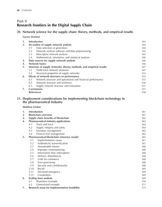 Part V
Research frontiers in the Digital Supply Chain
20. Network science for the supply chain: theory, methods, and empirical results
Guven Demirel
1. Introduction 343
2. An outline of supply network analysis 344
2.1 Data selection or generation 344
2.2 Network analysis software and data preprocessing 345
2.3 Descriptive network analysis 345
2.4 Mathematical, simulation, and statistical analysis 346
3. Data sources for supply network analysis 346
4. Network basics 346
5. Structure of supply networks: theory, methods, and empirical results 347
5.1 Node-level network measures 347
5.2 Structural properties of supply networks 353
6. Effects of network structure on performance 355
6.1 Network structure and operational and financial performance 355
6.2 Network structure and resilience 356
6.3 Supply network structure and innovation 357
7. Conclusions 357
References 358
21. Deployment considerations for implementing blockchain technology in
the pharmaceutical industry
Matthew Liotine
1. Introduction 361
2. Blockchain overview 361
3. Supply chain benefits of blockchain 362
4. Pharmaceutical industry applications 363
4.1 Track and trace 364
4.2 Supply integrity and safety 364
4.3 Inventory management 365
4.4 Clinical trial management 365
5. Pharmaceutical blockchain reference model 365
5.1 Implementation issues 367
5.2 Authenticity nonverification 367
5.3 Nonsaleable returns 368
5.4 Improper commissioning 368
5.5 Information flow interruption 368
5.6 Delivery disturbances 368
5.7 Unfit for commerce 368
5.8 Error processing 368
5.9 Security and confidentiality 368
5.10 Recall 369
5.11 Declared emergency 369
5.12 Counterfeits 369
6. Scaling issue analysis 369
6.1 Illustrative example 370
6.2 Generalized example 371
7. Research areas for implementation feasibility 375
xii Contents
 