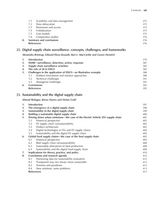 7.1 Scalability and data management 375
7.2 Data obfuscation 375
7.3 Permission and access 375
7.4 Collaboration 375
7.5 Cost models 375
7.6 Comparative studies 376
8. Summary and conclusions 376
References 376
22. Digital supply chain surveillance: concepts, challenges, and frameworks
Alexandra Brintrup, Edward Elson Kosasih, Bart L. MacCarthy and Guven Demirel
1. Introduction 379
2. SDARdsurveillance, detection, action, response 381
3. Supply chain surveillance activities 382
4. The role of AI in DSCS 385
5. Challenges in the application of DSCSdan illustrative example 388
5.1 Problem formulation and solution approaches 388
5.2 Technical challenges 391
5.3 Managerial challenges 391
6. Conclusions 392
References 392
23. Sustainability and the digital supply chain
Ahmad Beltagui, Breno Nunes and Stefan Gold
1. Introduction 397
2. The emergence of a digital supply chain 398
3. Sustainability in the digital supply chain 399
4. Building a sustainable digital supply chain 400
5. Driving down urban emissionsdthe case of the Electric Vehicle (EV) supply chain 401
5.1 Historical perspective 402
5.2 EV supply chain (un)sustainability 402
5.3 Product architecture 403
5.4 Digital technologies in EVs and EV supply chains 404
5.5 Sustainability and the digital EV supply chain 405
6. Global food supply chainsdthe case of the beef supply chain 405
6.1 Historical perspective 405
6.2 Beef supply chain (un)sustainability 408
6.3 Sustainable alternatives to beef production 408
6.4 Sustainability and the digital food supply chain 409
7. Implications for theory, practice, and policy 410
8. Conclusions and research agenda 412
8.1 Harnessing data for sustainability evaluation 412
8.2 Transparent may not always mean sustainable 413
8.3 Tensions and paradoxes 413
8.4 New solutions, same problems 413
References 413
Contents xiii
 