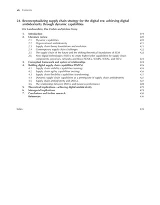 24. Reconceptualizing supply chain strategy for the digital era: achieving digital
ambidexterity through dynamic capabilities
Eric Lambourdière, Elsa Corbin and Jérôme Verny
1. Introduction 419
2. Literature review 420
2.1 Dynamic capabilities 420
2.2 Organizational ambidexterity 421
2.3 Supply chain theory foundations and evolution 421
2.4 Contemporary supply chain challenges 422
2.5 The supply chain of the future and the shifting theoretical foundations of SCM 422
2.6 New digital technologies (NDTs) to create higher-order capabilities for supply chain
components, processes, networks and flows (SCMCs, SCMPs, SCNSs, and SCFs) 423
3. Conceptual framework and system of relationships 424
4. Building digital supply chain capabilities (DSCCs) 426
4.1 Supply chain visibility capabilities (sensing) 426
4.2 Supply chain agility capabilities (seizing) 426
4.3 Supply chain flexibility capabilities (transforming) 427
4.4 Dynamic supply chain capabilities as a prerequisite of supply chain ambidexterity 427
4.5 Supply chain ambidexterity and DSCCs 427
4.6 The relationship between DSCCs and business performance 428
5. Theoretical implicationsdachieving digital ambidexterity 429
6. Managerial implications 429
7. Conclusions and further research 430
References 430
Index 435
xiv Contents
 