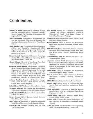 Contributors
Wafaa A.H. Ahmed, Department of Operations Manage-
ment and Information Systems, Nottingham University
Business School, The University of Nottingham, Not-
tingham, United Kingdom
John Angelopoulos, Laboratory for Manufacturing Sys-
tems and Automation, Department of Mechanical En-
gineering and Aeronautics, University of Patras, Patras,
Greece
Néstor Fabián Ayala, Organizational Engineering Group
(Núcleo de Engenharia OrganizacionaldNEO),
Department of Industrial Engineering, Universidade
Federal do Rio Grande do Sul, Porto Alegre, Rio
Grande do Sul, Brazil
Hamed Baziyad, Department of Information Technology,
Faculty of Industrial and Systems Engineering, Tarbiat
Modares University, Tehran, Iran
Ahmad Beltagui, Advanced Services Group, Aston Busi-
ness School, Birmingham, United Kingdom
Guilherme Brittes Benitez, Organizational Engineering
Group (Núcleo de Engenharia OrganizacionaldNEO),
Department of Industrial Engineering, Universidade
Federal do Rio Grande do Sul, Porto Alegre, Rio
Grande do Sul, Brazil; Industrial and Systems Engi-
neering Graduate Program, Polytechnic School, Pon-
tiﬁcal Catholic University of Parana (PUCPR), Brazil
Anthony Beresford, Logistics and Operations Manage-
ment, Cardiff Business School, Cardiff University,
Cardiff, Wales, United Kingdom
Indranil Bose, NEOMA Business School, Reims, France
Alexandra Brintrup, The Institute for Manufacturing,
University of Cambridge, Cambridge, United Kingdom
Jan Broekaert, SKEMA Business School, Université Côte
d’Azur, Nice, France
Xavier Brusset, SKEMA Business School, Université
Côte d’Azur, Nice, France
Sang Yoon Cha, Department of Industrial Engineering,
Seoul National University, Seoul, Republic of Korea
Kitty Kay Chan, Columbia University, New York, New
York, United States
Elsa Corbin, Institute of Technology of Martinique,
Transport and Logistics Management Department,
University of French West Indies, Campus of
Schoelcher, Schoelcher, Martinique
Karsten Cox, Hitachi Information Control Systems Europe
Ltd, Derby, United Kingdom
Guven Demirel, School of Business and Management,
Queen Mary University of London, London, United
Kingdom
Stella Despoudi, School of Economic Sciences, University
of Western Macedonia, Grevena, Greece; Aston Busi-
ness School, Aston University, Birmingham, United
Kingdom
Nathalie Fabbe-Costes, Aix Marseille Univ, CRET-LOG,
Aix-en-Provence, France
Alejandro Germán Frank, Organizational Engineering
Group (Núcleo de Engenharia OrganizacionaldNEO),
Department of Industrial Engineering, Universidade
Federal do Rio Grande do Sul, Porto Alegre, Rio
Grande do Sul, Brazil
Stefan Gold, Faculty of Economics and Management,
University of Kassel, Kassel, Germany
Eric H. Grosse, Digital Transformation in Operations
Management, Saarland University, Saarbrücken,
Germany
Mikko Hänninen, Capgemini Invent, Espoo, Finland
Dmitry Ivanov, Berlin School of Economics and Law,
Supply Chain and Operations Management, Berlin,
Germany
Amila Jayarathne, Department of Marketing Manage-
ment, University of Sri Jayewardenepura, Gangodawila,
Nugegoda, Sri Lanka
Ashish Kumar Jha, Trinity Business School, Trinity
College Dublin, Dublin, Ireland
Erisa Karaﬁli, School of Electronics and Computer Sci-
ence, University of Southampton, Southampton, United
Kingdom
Vahid Kayvanfar, Department of Industrial Engineering,
Sharif University of Technology, Tehran, Iran
xv
 