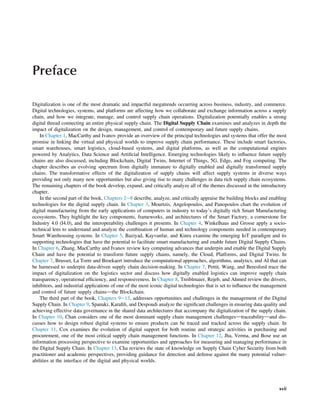 Preface
Digitalization is one of the most dramatic and impactful megatrends occurring across business, industry, and commerce.
Digital technologies, systems, and platforms are affecting how we collaborate and exchange information across a supply
chain, and how we integrate, manage, and control supply chain operations. Digitalization potentially enables a strong
digital thread connecting an entire physical supply chain. The Digital Supply Chain examines and analyzes in depth the
impact of digitalization on the design, management, and control of contemporary and future supply chains.
In Chapter 1, MacCarthy and Ivanov provide an overview of the principal technologies and systems that offer the most
promise in linking the virtual and physical worlds to improve supply chain performance. These include smart factories,
smart warehouses, smart logistics, cloud-based systems, and digital platforms, as well as the computational engines
powered by Analytics, Data Science and Artiﬁcial Intelligence. Emerging technologies likely to inﬂuence future supply
chains are also discussed, including Blockchain, Digital Twins, Internet of Things, 5G, Edge, and Fog computing. The
chapter describes an evolving spectrum from digitally immature to digitally enabled and digitally transformed supply
chains. The transformative effects of the digitalization of supply chains will affect supply systems in diverse ways
providing not only many new opportunities but also giving rise to many challenges in data rich supply chain ecosystems.
The remaining chapters of the book develop, expand, and critically analyze all of the themes discussed in the introductory
chapter.
In the second part of the book, Chapters 2e8 describe, analyze, and critically appraise the building blocks and enabling
technologies for the digital supply chain. In Chapter 3, Mourtzis, Angelopoulos, and Panopoulos chart the evolution of
digital manufacturing from the early applications of computers in industry to today’s digitally rich Smart Manufacturing
ecosystems. They highlight the key components, frameworks, and architectures of the Smart Factory, a cornerstone for
Industry 4.0 (I4.0), and the interoperability challenges it presents. In Chapter 4, Winkelhaus and Grosse apply a socio-
technical lens to understand and analyze the combination of human and technology components needed in contemporary
Smart Warehousing systems. In Chapter 5, Baziyad, Kayvanfar, and Kinra examine the emerging IoT paradigm and its
supporting technologies that have the potential to facilitate smart manufacturing and enable future Digital Supply Chains.
In Chapter 6, Zhang, MacCarthy and Ivanov review key computing advances that underpin and enable the Digital Supply
Chain and have the potential to transform future supply chains, namely, the Cloud, Platforms, and Digital Twins. In
Chapter 7, Brusset, La Torre and Broekaert introduce the computational approaches, algorithms, analytics, and AI that can
be harnessed to underpin data-driven supply chain decision-making. In Chapter 7, Pettit, Wang, and Beresford trace the
impact of digitalization on the logistics sector and discuss how digitally enabled logistics can improve supply chain
transparency, operational efﬁciency, and responsiveness. In Chapter 8, Treiblmaier, Rejeb, and Ahmed review the drivers,
inhibitors, and industrial applications of one of the most iconic digital technologies that is set to inﬂuence the management
and control of future supply chainsdthe Blockchain.
The third part of the book, Chapters 9e13, addresses opportunities and challenges in the management of the Digital
Supply Chain. In Chapter 9, Spanaki, Karaﬁli, and Despoudi analyze the signiﬁcant challenges in ensuring data quality and
achieving effective data governance in the shared data architectures that accompany the digitalization of the supply chain.
In Chapter 10, Chan considers one of the most dominant supply chain management challengesdtraceabilitydand dis-
cusses how to design robust digital systems to ensure products can be traced and tracked across the supply chain. In
Chapter 11, Cox examines the evolution of digital support for both routine and strategic activities in purchasing and
procurement, one of the most critical supply chain management functions. In Chapter 12, Jha, Verma, and Bose use an
information processing perspective to examine opportunities and approaches for measuring and managing performance in
the Digital Supply Chain. In Chapter 13, Cha reviews the state of knowledge on Supply Chain Cyber Security from both
practitioner and academic perspectives, providing guidance for detection and defense against the many potential vulner-
abilities at the interface of the digital and physical worlds.
xvii
 