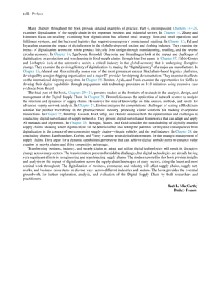 Many chapters throughout the book provide detailed examples of practice. Part 4, encompassing Chapters 14e20,
examines digitalization of the supply chain in six important business and industrial sectors. In Chapter 14, Zhang and
Hänninen focus on retailing, examining how digitalization has affected retail strategy, front-end retail operations and
fulﬁlment systems, and the back-end logistics that support contemporary omnichannel retailing. In Chapter 15, Pal and
Jayarathne examine the impact of digitalization in the globally dispersed textiles and clothing industry. They examine the
impact of digitalization across the whole product lifecycle from design through manufacturing, retailing, and the reverse
circular economy. In Chapter 16, Sgarbossa, Romsdal, Oluyisola, and Strandhagen look at the impact and challenges of
digitalization on production and warehousing in food supply chains through four live cases. In Chapter 17, Fabbe-Costes
and Lechaptois look at the automotive sector, a critical industry in the global economy that is undergoing disruptive
change. They examine the evolving history of digitalization by tracing the “digital journey” of a major car manufacturer. In
Chapter 18, Ahmed and Rios critically assess one of the most prominent current Blockchain-based logistics platforms,
developed by a major shipping organization and a major IT provider for shipping documentation. They examine its effects
on the international shipping ecosystem. In Chapter 19, Benitez, Ayala, and Frank examine the opportunities for SMEs to
develop their digital capabilities through engagement with technology providers on I4.0 initiatives using extensive case
evidence from Brazil.
The ﬁnal part of the book, Chapters 20e24, presents studies at the frontiers of research in the analysis, design, and
management of the Digital Supply Chain. In Chapter 20, Demirel discusses the application of network science to analyze
the structure and dynamics of supply chains. He surveys the state of knowledge on data sources, methods, and results for
advanced supply network analysis. In Chapter 21, Liotine analyzes the computational challenges of scaling a Blockchain
solution for product traceability in the pharmaceutical industry, proposing viable solutions for tracking exceptional
transactions. In Chapter 22, Brintrup, Kosasih, MacCarthy, and Demirel examine both the opportunities and challenges in
conducting digital surveillance of supply networks. They present digital surveillance frameworks that can adapt and apply
AI methods and algorithms. In Chapter 23, Beltagui, Nunes, and Gold consider the sustainability of digitally enabled
supply chains, showing where digitalization can be beneﬁcial but also noting the potential for negative consequences from
digitalization in the context of two contrasting supply chainsdelectric vehicles and the beef industry. In Chapter 24, the
concluding chapter, Lambourdiere, Corbin, and Verny examine what digitalization means for the strategic management of
supply chains. They argue for a dynamic capabilities perspective that can achieve digital ambidexterity to enhance value
creation in supply chains and drive competitive advantage.
Transforming business, industry, and supply chains to adopt and utilize digital technologies will result in disruptive
change across many sectors. The transformation presents formidable challenges, but digital technologies are already having
very signiﬁcant effects in reengineering and rearchitecting supply chains. The studies reported in this book provide insights
and analysis on the impact of digitalization across the supply chain landscapes of many sectors, citing the latest and most
seminal work throughout. The digitalization of business, commerce, and industry will affect supply chains, supply net-
works, and business ecosystems in diverse ways across different industries and sectors. The book provides the essential
groundwork for further exploration, analysis, and evaluation of the Digital Supply Chain by both researchers and
practitioners.
Bart L. MacCarthy
Dmitry Ivanov
xviii Preface
 