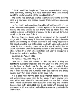 "I think I would but I might not. There was a great deal of passing
along our street, and they may have been taken while I was looking
out of the window, waiting till the crowds rolled by."
And so Mr. Ives continued to shed information upon the inquiring
mind in a courteous and opaque manner that must have endeared
him to all.
Mr. Ives has in no transaction shown himself so thoroughly shrewd
as he did when he swapped a doubtful reputation for a large sum of
money. The only wonder is that there were so many men who
wanted to invest in that kind of goods. He did a shrewd thing, but
he will not be able to profit by it.
Success, however, should only be measured by the content it
brings with it. While Henry S. Ives was lighting his mighty financial
battles and winning for himself the title of the Young Napoleon of
Wall street, dwelling in a little palace lined with ivory and gold, but
cursed by the consuming desire to be rich, and forgetful, like Mr.
Gould, how full of calm and soothing content is the following simple
letter, written by a man who undertook last year to inaugurate a
Shakesperian revival in southern Ohio:
Cincinnati, O., Aug. 3, 1886.
Mr. Henry S. Ives, New York, N. Y.
Dear Sir: I have just arrived in this city after a long and
debilitating but rather enjoyable trip over your line, and I now take
pen in hand to thank you for the use of your roadbed from
Indianapolis to this place. It is a good road, and I was surprised to
find it well ballasted and furnished with cool retreats and shady
culverts every few miles wherein a man could rest.
It is a good route for the poor but pampered tragedian to take,
and water-melons grow close to the fence. I have traveled over
many other roads since the new and pernicious law, but nowhere
have I found watermelons more succulent or less coy and secretive
than on your justly celebrated line. I also notice with pleasure that
green corn is still susceptible, and wild paw paws are growing in the
summer sun.
 