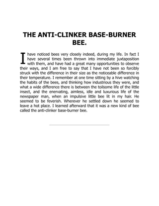 I
THE ANTI-CLINKER BASE-BURNER
BEE.
have noticed bees very closely indeed, during my life. In fact I
have several times been thrown into immediate juxtaposition
with them, and have had a great many opportunities to observe
their ways, and I am free to say that I have not been so forcibly
struck with the difference in their size as the noticeable difference in
their temperature. I remember at one time sitting by a hive watching
the habits of the bees, and thinking how industrious they were, and
what a wide difference there is between the toilsome life of the little
insect, and the enervating, aimless, idle and luxurious life of the
newspaper man, when an impulsive little bee lit in my hair. He
seemed to be feverish. Wherever he settled down he seemed to
leave a hot place. I learned afterward that it was a new kind of bee
called the anti-clinker base-burner bee.
 
