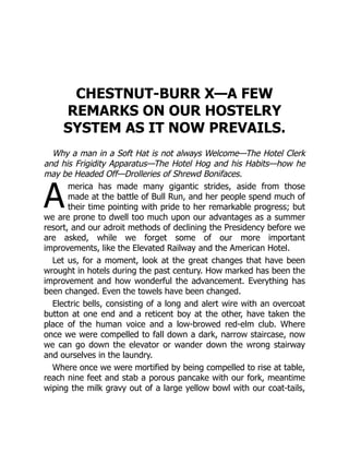 A
CHESTNUT-BURR X—A FEW
REMARKS ON OUR HOSTELRY
SYSTEM AS IT NOW PREVAILS.
Why a man in a Soft Hat is not always Welcome—The Hotel Clerk
and his Frigidity Apparatus—The Hotel Hog and his Habits—how he
may be Headed Off—Drolleries of Shrewd Bonifaces.
merica has made many gigantic strides, aside from those
made at the battle of Bull Run, and her people spend much of
their time pointing with pride to her remarkable progress; but
we are prone to dwell too much upon our advantages as a summer
resort, and our adroit methods of declining the Presidency before we
are asked, while we forget some of our more important
improvements, like the Elevated Railway and the American Hotel.
Let us, for a moment, look at the great changes that have been
wrought in hotels during the past century. How marked has been the
improvement and how wonderful the advancement. Everything has
been changed. Even the towels have been changed.
Electric bells, consisting of a long and alert wire with an overcoat
button at one end and a reticent boy at the other, have taken the
place of the human voice and a low-browed red-elm club. Where
once we were compelled to fall down a dark, narrow staircase, now
we can go down the elevator or wander down the wrong stairway
and ourselves in the laundry.
Where once we were mortified by being compelled to rise at table,
reach nine feet and stab a porous pancake with our fork, meantime
wiping the milk gravy out of a large yellow bowl with our coat-tails,
 