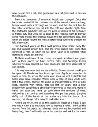 now we can hire a tall, lithe gentleman in a full-dress suit to pass us
the pancakes.
Even the bar-rooms of American hotels are changed. Once the
bartender waited till his customer ran all his remarks into one long,
hoarse word, with a hiccough on the end, and then he took him by
the collar and threw him out into the cold and chaotic night. Now
the bartender gradually rises on the price of drinks till his customer
is frozen out, and while he is gone to the reading-room to borrow
some more money the chemist moves the bar somewhere else, and
when the guest returns he finds a barber-shop where he thought he
left a bar-room.
One hundred years, on their swift pinions, have borne away the
big and earnest dinner bell, and the sway-backed hair trunk that
surprised a man so when he sat down upon it to consider what
clothes he would put on first.
All these evidences of our crude, embryotic existence are gone,
and in their places we have electric bells, and Saratoga trunks
wherein we may conceal our hotel room and still have space left for
our clothes.
It is very rare now that we see a United States senator snaking a
two-year old Mambrino hair trunk up three flights of stairs to his
room in order to secure the labor vote. Men, as well as hotels and
hotel soap, have changed. Where once a cake of soap would only
last a few weeks, science has come in and perfected a style of pink
soap, flavored with vanilla, that will last for years, and a new
slippery-elm towel that is absolutely impervious to moisture. Hand in
hand, this soap and towel go gaily down the corridors of time,
welcoming the coming and speeding the parting guest, jumping
deftly out of the hands of the aristocracy into the hands of a
receiver, but always calm, smooth and latherless.
Nature did not fit me to be the successful guest at a hotel. I can
see why it is so. I do not know how to impress a hotel. I think all the
way up from the depot, as I change hands with my hot-handled and
heavy bag, how I will stride up to the counter and ask for the room
 