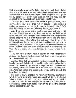 that is generally given to Mr. Blaine; but when I get there I fall up
against a cold wave, step back into a large india-rubber cuspidor,
and my overtaxed valise bursts open. While the porter and I gather
up my collars and gently press them in with our feet, the clerk
decides that he hasn't got such a room as I would want.
I then go to another hotel and succeed in getting a room, which
commands a view of a large red fire-escape, a long sweep of
undulating eaves-trough and a lightning rod—usually No. 7 5/8s,
near the laundry chimney and adjoining the baggage elevator.
After I have remained at the hotel several days and paid my bill
whenever I have been asked to do so, and shown that I did not eat
much and that I was willing to carry up my own coal, the proprietor
relents and puts me in a room that is below timber line, and though
it is a better room, I feel all the time as though I had driven out the
night-watchman, for the bed is still warm, and knowing that he must
be sleeping out in the cold hall all night as he patiently watches the
hotel, I cannot sleep until three or four o'clock in the morning, and
then I have to get up while the chambermaid makes my bed for the
day.
I try hard when I enter a hotel to assume an air of arrogance and
defiance, but I am all the time afraid that there is some one present
who is acquainted with me.
Another thing that works against me is my apparel. In a strange
hotel a man will do better, if he has fifty dollars only, and desires to
remain two weeks, to go and buy a fifty-dollar suit of clothes with
his money, taking his chances with the clerk, than to dress like a
plain American citizen, and expect to be loved, on the grounds that
he will pay his board.
But there is now a prospect for reform in this line, a scheme by
which a man's name and record as a guest will be his credentials.
When this plan becomes thoroughly understood and adopted, a
modest man with money, who prefers to wear a soft hat, will not
have to sleep in the Union depot, solely on the ground that the night
clerk is opposed to a soft hat.
 