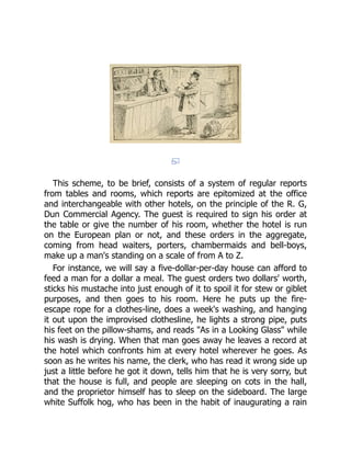 This scheme, to be brief, consists of a system of regular reports
from tables and rooms, which reports are epitomized at the office
and interchangeable with other hotels, on the principle of the R. G,
Dun Commercial Agency. The guest is required to sign his order at
the table or give the number of his room, whether the hotel is run
on the European plan or not, and these orders in the aggregate,
coming from head waiters, porters, chambermaids and bell-boys,
make up a man's standing on a scale of from A to Z.
For instance, we will say a five-dollar-per-day house can afford to
feed a man for a dollar a meal. The guest orders two dollars' worth,
sticks his mustache into just enough of it to spoil it for stew or giblet
purposes, and then goes to his room. Here he puts up the fire-
escape rope for a clothes-line, does a week's washing, and hanging
it out upon the improvised clothesline, he lights a strong pipe, puts
his feet on the pillow-shams, and reads "As in a Looking Glass" while
his wash is drying. When that man goes away he leaves a record at
the hotel which confronts him at every hotel wherever he goes. As
soon as he writes his name, the clerk, who has read it wrong side up
just a little before he got it down, tells him that he is very sorry, but
that the house is full, and people are sleeping on cots in the hall,
and the proprietor himself has to sleep on the sideboard. The large
white Suffolk hog, who has been in the habit of inaugurating a rain
 