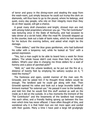 of terror and gravy in the dining-room and stealing the soap from
the wash-room, just simply because he could out trump the clerk on
diamonds, will thus have to go to the pound, where he belongs, and
quiet, every day people, who rely on their integrity more than they
do on their squeal, will get a chance.
A great many droll characters and bright, shrewd men are met
with among hotel proprietors wherever you go. "The Fat Contributor"
was lecturing once in the State of Kentucky, and had occasion to
take dinner at a six-bit hotel. After the meal Mr. Griswold stepped up
to the counter, took out a bale of bank notes, which he had received
for his lecture the evening before, and asked what might be the
damage.
"Three dollars," said the blue grass gentleman, who had buttoned
his collar with a tenpenny nail, while he looked at "Gris" with a
pained expression.
"Yes, but a man ought to be able to board here a week for three
dollars. The whole house didn't cost more than forty or forty-five
dollars. What's your idea in charging me three dollars for a wad of
hominy and a piece of parched pork?"
"Well, sir," said the urbane landlord, as he put out the fire at a.
distance of twenty feet by emptying his salivary surplus on it, "I
need the money?"
The frankness and open, candid manner of the man won Mr.
Griswold, and he asked him if he thought three dollars would be
enough. The landlord said he could get along with that. Then
Griswold opened his valise and took out a large brunette bottle of
liniment marked "for external use." He passed it over to the landlord,
and told him that he would find this stuff worked as well on the
inside as it did on the outside. In a few moments the liniment of the
"Fat Contributor" and the lineaments of the landlord had merged
into each other, and a friendly feeling sprang up between the two
men which time has never effaced. I have often thought of this, and
wondered why it is that hotel men are not more open and cordial
with their guests. Many a time I have paid a large bill grudgingly
 