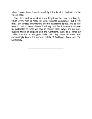 when I would have done it cheerfully if the landlord had told me he
was in need.
I had intended to speak at some length on the new rope law, by
which every man is made his own vigilance committee; but I feel
that I am already encroaching on the advertising space, and so will
have to omit it. In conclusion, I will say that the American hotels are
far preferable to those we have in Paris in many ways, and not only
outstrip those of England and the Continent, even as a corps de
ballet outstrips a toboggan club, but they seem to excel and
everlastingly knock the ancient hotels of Carthage, Rome and Tie
Siding silly.
 