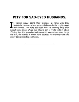I
PITY FOR SAD-EYED HUSBANDS.
f women would spend their evenings at home with their
husbands, they would see a marked change in the brightness of
their homes. Too many sad-eyed men are wearing away their
lives at home alone. Would that I had a pen of fire to write in letters
of living light the ignominy and contumely and—some more things
like that, the names of which have escaped my memory—that are
to-day being visited upon my sex.
 