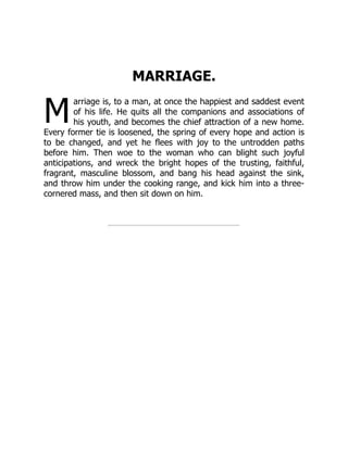 M
MARRIAGE.
arriage is, to a man, at once the happiest and saddest event
of his life. He quits all the companions and associations of
his youth, and becomes the chief attraction of a new home.
Every former tie is loosened, the spring of every hope and action is
to be changed, and yet he flees with joy to the untrodden paths
before him. Then woe to the woman who can blight such joyful
anticipations, and wreck the bright hopes of the trusting, faithful,
fragrant, masculine blossom, and bang his head against the sink,
and throw him under the cooking range, and kick him into a three-
cornered mass, and then sit down on him.
 
