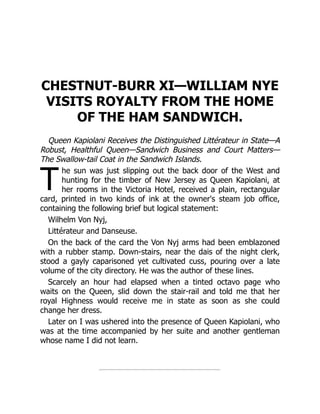 T
CHESTNUT-BURR XI—WILLIAM NYE
VISITS ROYALTY FROM THE HOME
OF THE HAM SANDWICH.
Queen Kapiolani Receives the Distinguished Littérateur in State—A
Robust, Healthful Queen—Sandwich Business and Court Matters—
The Swallow-tail Coat in the Sandwich Islands.
he sun was just slipping out the back door of the West and
hunting for the timber of New Jersey as Queen Kapiolani, at
her rooms in the Victoria Hotel, received a plain, rectangular
card, printed in two kinds of ink at the owner's steam job office,
containing the following brief but logical statement:
Wilhelm Von Nyj,
Littérateur and Danseuse.
On the back of the card the Von Nyj arms had been emblazoned
with a rubber stamp. Down-stairs, near the dais of the night clerk,
stood a gayly caparisoned yet cultivated cuss, pouring over a late
volume of the city directory. He was the author of these lines.
Scarcely an hour had elapsed when a tinted octavo page who
waits on the Queen, slid down the stair-rail and told me that her
royal Highness would receive me in state as soon as she could
change her dress.
Later on I was ushered into the presence of Queen Kapiolani, who
was at the time accompanied by her suite and another gentleman
whose name I did not learn.
 