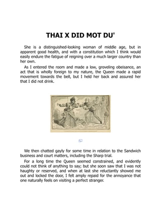 THAI X DID MOT DU'
She is a distinguished-looking woman of middle age, but in
apparent good health, and with a constitution which I think would
easily endure the fatigue of reigning over a much larger country than
her own.
As I entered the room and made a low, groveling obeisance, an
act that is wholly foreign to my nature, the Queen made a rapid
movement towards the bell, but I held her back and assured her
that I did not drink.
We then chatted gayly for some time in relation to the Sandwich
business and court matters, including the Sharp trial.
For a long time the Queen seemed constrained, and evidently
could not think of anything to say; but she soon saw that I was not
haughty or reserved, and when at last she reluctantly showed me
out and locked the door, I felt amply repaid for the annoyance that
one naturally feels on visiting a perfect stranger.
 