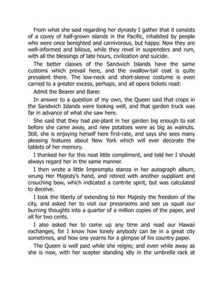 From what she said regarding her dynasty I gather that it consists
of a covey of half-grown islands in the Pacific, inhabited by people
who were once benighted and carnivorous, but happy. Now they are
well-informed and bilious, while they revel in suspenders and rum,
with all the blessings of late hours, civilization and suicide.
The better classes of the Sandwich Islands have the same
customs which prevail here, and the swallow-tail coat is quite
prevalent there. The low-neck and short-sleeve costume is even
carried to a greater excess, perhaps, and all opera tickets read:
Admit the Bearer and Barer.
In answer to a question of my own, the Queen said that crops in
the Sandwich Islands were looking well, and that garden truck was
far in advance of what she saw here.
She said that they had pie-plant in her garden big enough to eat
before she came away, and new potatoes were as big as walnuts.
Still, she is enjoying herself here first-rate, and says she sees many
pleasing features about New York which will ever decorate the
tablets of her memory.
I thanked her for this neat little compliment, and told her I should
always regard her in the same manner.
I then wrote a little Impromptu stanza in her autograph album,
wrung Her Majesty's hand, and retired with another suppliant and
crouching bow, which indicated a contrite spirit, but was calculated
to deceive.
I took the liberty of extending to Her Majesty the freedom of the
city, and asked her to visit our pressrooms and see us squat our
burning thoughts into a quarter of a million copies of the paper, and
all for two cents.
I also asked her to come up any time and read our Hawaii
exchanges, for I know how lonely anybody can be in a great city
sometimes, and how one yearns for a glimpse of his country paper.
The Queen is well paid while she reigns; and even while away as
she is now, with her scepter standing idly in the umbrella rack at
 
